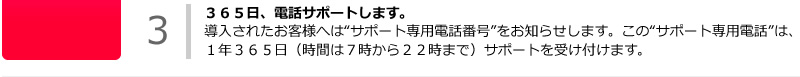 ３６５日、電話サポートします。導入されたお客様へは“サポート専用電話番号”をお知らせします。この“サポート専用電話”は、１年３６５日（時間は７時から２２時まで）サポートを受け付けます。