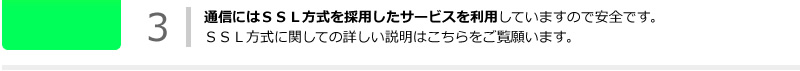 通信にはＳＳＬ方式を採用したサービスを利用していますので安全です。ＳＳＬ方式に関しての詳しい説明はこちらをご覧願います。